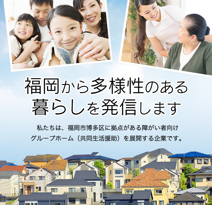 福岡から多様性のある暮らしを発信します　私たちは、福岡市博多区に拠点がある障がい者向けグループホーム（共同生活援助）を展開する企業です。